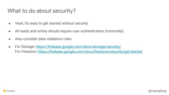 @CodingDoug
● Yeah, it’s easy to get started without security
● All reads and writes should require user authentication (minimally)
● Also consider data validation rules
● For Storage: https://firebase.google.com/docs/storage/security/ 
For Firestore: https://firebase.google.com/docs/firestore/security/get-started
What to do about security?
