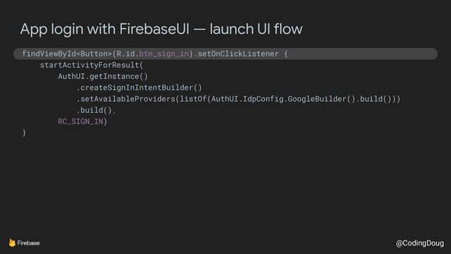 @CodingDoug
App login with FirebaseUI — launch UI flow
findViewById(R.id.btn_sign_in).setOnClickListener {
startActivityForResult(
AuthUI.getInstance()
.createSignInIntentBuilder()
.setAvailableProviders(listOf(AuthUI.IdpConfig.GoogleBuilder().build()))
.build(),
RC_SIGN_IN)
}
