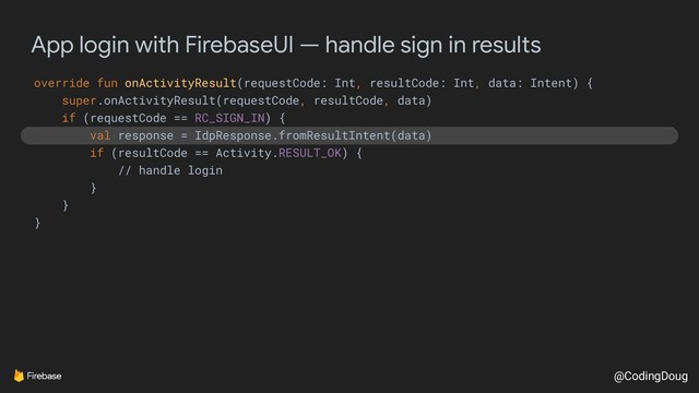 @CodingDoug
App login with FirebaseUI — handle sign in results
override fun onActivityResult(requestCode: Int, resultCode: Int, data: Intent) {
super.onActivityResult(requestCode, resultCode, data)
if (requestCode == RC_SIGN_IN) {
val response = IdpResponse.fromResultIntent(data)
if (resultCode == Activity.RESULT_OK) {
// handle login
}
}
}
