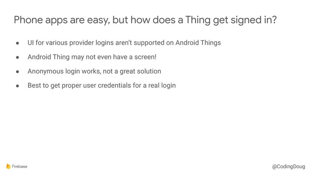 @CodingDoug
● UI for various provider logins aren’t supported on Android Things
● Android Thing may not even have a screen!
● Anonymous login works, not a great solution
● Best to get proper user credentials for a real login
Phone apps are easy, but how does a Thing get signed in?
