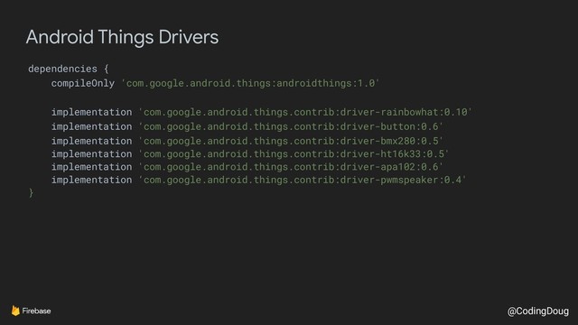 @CodingDoug
Android Things Drivers
dependencies {
compileOnly ‘com.google.android.things:androidthings:1.0'
implementation 'com.google.android.things.contrib:driver-rainbowhat:0.10'
implementation ‘com.google.android.things.contrib:driver-button:0.6'
implementation 'com.google.android.things.contrib:driver-bmx280:0.5'
implementation 'com.google.android.things.contrib:driver-ht16k33:0.5'
implementation 'com.google.android.things.contrib:driver-apa102:0.6'
implementation ‘com.google.android.things.contrib:driver-pwmspeaker:0.4'
}
