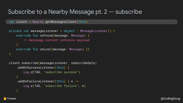 @CodingDoug
Subscribe to a Nearby Message pt. 2 — subscribe
val client = Nearby.getMessagesClient(this)
private val messageListener = object : MessageListener() {
override fun onFound(message: Message) {
// messsage.content contains payload
}
override fun onLost(message: Message) {}
}
client.subscribe(messageListener, subscribeOpts)
.addOnSuccessListener(this) {
Log.d(TAG, "subscribe success")
}
.addOnFailureListener(this) { e ->
Log.e(TAG, "subscribe failure", e)
}
