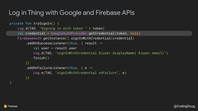 @CodingDoug
Log in Thing with Google and Firebase APIs
private fun trySignIn() {
Log.d(TAG, "Signing in with token " + token)
val credential = GoogleAuthProvider.getCredential(token, null)
FirebaseAuth.getInstance().signInWithCredential(credential)
.addOnSuccessListener(this, { result ->
val user = result.user
Log.d(TAG, "signInWithCredential ${user.displayName} ${user.email}")
finish()
})
.addOnFailureListener(this, { e ->
Log.e(TAG, "signInWithCredential onFailure", e)
})
}
