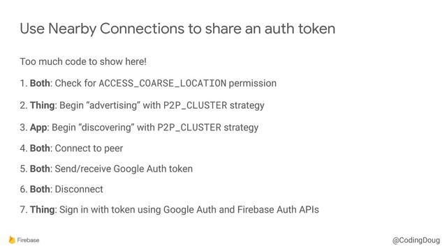 @CodingDoug
Too much code to show here!
1. Both: Check for ACCESS_COARSE_LOCATION permission
2. Thing: Begin “advertising” with P2P_CLUSTER strategy
3. App: Begin “discovering” with P2P_CLUSTER strategy
4. Both: Connect to peer
5. Both: Send/receive Google Auth token
6. Both: Disconnect
7. Thing: Sign in with token using Google Auth and Firebase Auth APIs
Use Nearby Connections to share an auth token
