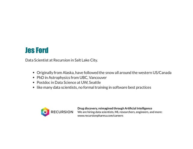 Jes Ford
Jes Ford
Data Scientist at Recursion in Salt Lake City.
Originally from Alaska, have followed the snow all around the western US/Canada
PhD in Astrophysics from UBC, Vancouver
Postdoc in Data Science at UW, Seattle
like many data scientists, no formal training in software best practices
Drug discovery, reimagined through Arti cial Intelligence
We are hiring data scientists, ML researchers, engineers, and more:
www.recursionpharma.com/careers
