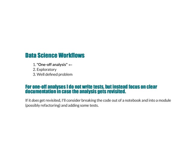 Data Science Workflows
Data Science Workflows
1. "One-off analysis"
2. Exploratory
3. Well de ned problem
For one­off analyses I do not write tests, but instead focus on clear
For one­off analyses I do not write tests, but instead focus on clear
documentation in case the analysis gets revisited.
documentation in case the analysis gets revisited.
If it does get revisited, I'll consider breaking the code out of a notebook and into a module
(possibly refactoring) and adding some tests.
