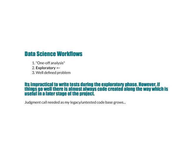 Data Science Workflows
Data Science Workflows
1. "One-off analysis"
2. Exploratory
3. Well de ned problem
Its impractical to write tests during the exploratory phase. However, if
Its impractical to write tests during the exploratory phase. However, if
things go well there is almost always code created along the way which is
things go well there is almost always code created along the way which is
useful in a later stage of the project.
useful in a later stage of the project.
Judgment call needed as my legacy/untested code base grows...

