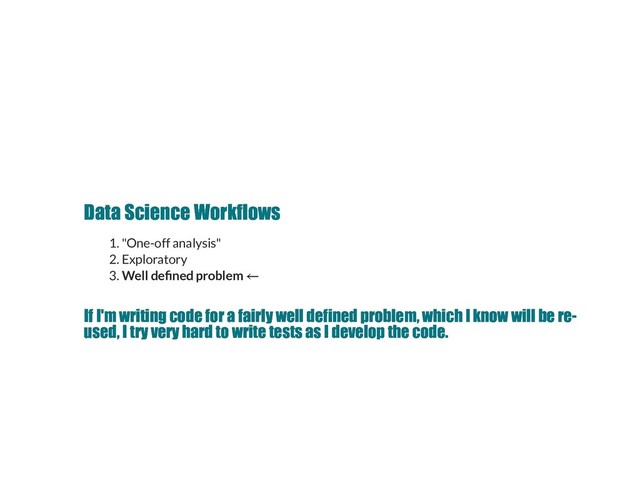 Data Science Workflows
Data Science Workflows
1. "One-off analysis"
2. Exploratory
3. Well de ned problem
If I'm writing code for a fairly well defined problem, which I know will be re­
If I'm writing code for a fairly well defined problem, which I know will be re­
used, I try very hard to write tests as I develop the code.
used, I try very hard to write tests as I develop the code.
