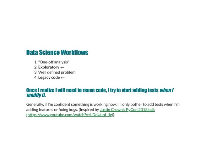 Data Science Workflows
Data Science Workflows
1. "One-off analysis"
2. Exploratory
3. Well de ned problem
4. Legacy code
Once I realize I will need to reuse code, I try to start adding tests
Once I realize I will need to reuse code, I try to start adding tests when I
modify it.
Generally, if I'm con dent something is working now, I'll only bother to add tests when I'm
adding features or xing bugs. (Inspired by
).
Justin Crown's PyCon 2018 talk
(https://www.youtube.com/watch?v=LDdUuoI_lIg)

