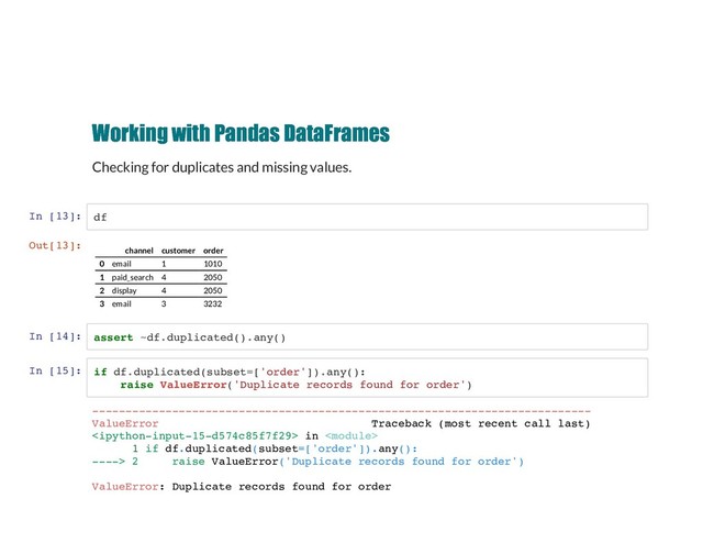 Working with Pandas DataFrames
Working with Pandas DataFrames
Checking for duplicates and missing values.
In [13]: df
In [14]: assert ~df.duplicated().any()
In [15]: if df.duplicated(subset=['order']).any():
raise ValueError('Duplicate records found for order')
Out[13]:
channel customer order
0 email 1 1010
1 paid_search 4 2050
2 display 4 2050
3 email 3 3232
---------------------------------------------------------------------------
ValueError Traceback (most recent call last)
 in 
1 if df.duplicated(subset=['order']).any():
----> 2 raise ValueError('Duplicate records found for order')
ValueError: Duplicate records found for order
