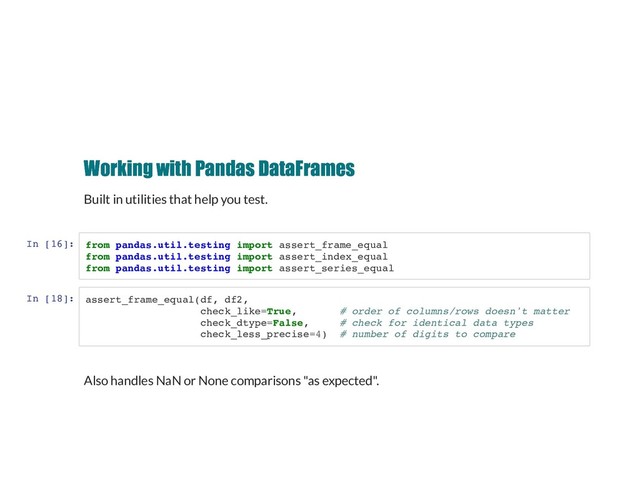 Working with Pandas DataFrames
Working with Pandas DataFrames
Built in utilities that help you test.
In [16]: from pandas.util.testing import assert_frame_equal
from pandas.util.testing import assert_index_equal
from pandas.util.testing import assert_series_equal
In [18]: assert_frame_equal(df, df2,
check_like=True, # order of columns/rows doesn't matter
check_dtype=False, # check for identical data types
check_less_precise=4) # number of digits to compare
Also handles NaN or None comparisons "as expected".
