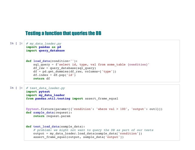 Testing a function that queries the DB
Testing a function that queries the DB
In [ ]: # my_data_loader.py
import pandas as pd
import query_database
def load_data(condition=''):
sql_query = f'select id, type, val from some_table {condition}'
df_raw = query_database(sql_query)
df = pd.get_dummies(df_raw, columns=['type'])
df.index = df.pop('id')
return df
In [ ]: # test_data_loader.py
import pytest
import my_data_loader
from pandas.util.testing import assert_frame_equal
@pytest.fixture(params=[{'condition': 'where val > 100', 'output': out1}])
def sample_data(request):
return request.param
def test_load_data(sample_data):
# problem: we might not want to query the DB as part of our tests
output = my_data_loader.load_data(sample_data['condition'])
assert_frame_equal(output, sample_data['output'])

