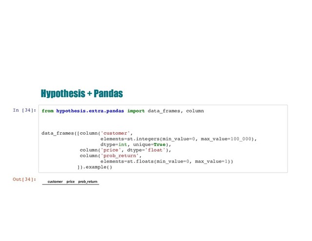 Hypothesis + Pandas
Hypothesis + Pandas
In [34]: from hypothesis.extra.pandas import data_frames, column
data_frames([column('customer',
elements=st.integers(min_value=0, max_value=100_000),
dtype=int, unique=True),
column('price', dtype='float'),
column('prob_return',
elements=st.floats(min_value=0, max_value=1))
]).example()
Out[34]:
customer price prob_return

