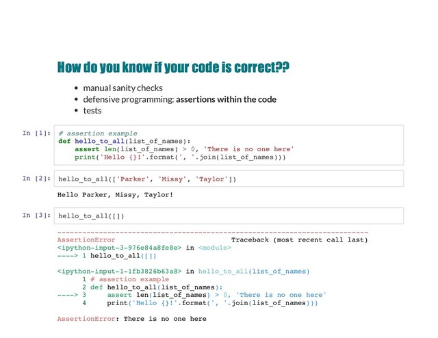 How do you know if your code is correct??
How do you know if your code is correct??
manual sanity checks
defensive programming: assertions within the code
tests
In [1]: # assertion example
def hello_to_all(list_of_names):
assert len(list_of_names) > 0, 'There is no one here'
print('Hello {}!'.format(', '.join(list_of_names)))
In [2]: hello_to_all(['Parker', 'Missy', 'Taylor'])
In [3]: hello_to_all([])
Hello Parker, Missy, Taylor!
---------------------------------------------------------------------------
AssertionError Traceback (most recent call last)
 in 
----> 1 hello_to_all([])
 in hello_to_all(list_of_names)
1 # assertion example
2 def hello_to_all(list_of_names):
----> 3 assert len(list_of_names) > 0, 'There is no one here'
4 print('Hello {}!'.format(', '.join(list_of_names)))
AssertionError: There is no one here
