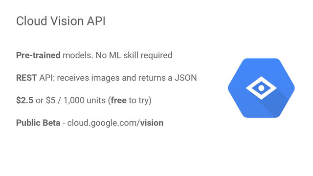 Pre-trained models. No ML skill required
REST API: receives images and returns a JSON
$2.5 or $5 / 1,000 units (free to try)
Public Beta - cloud.google.com/vision
Cloud Vision API
