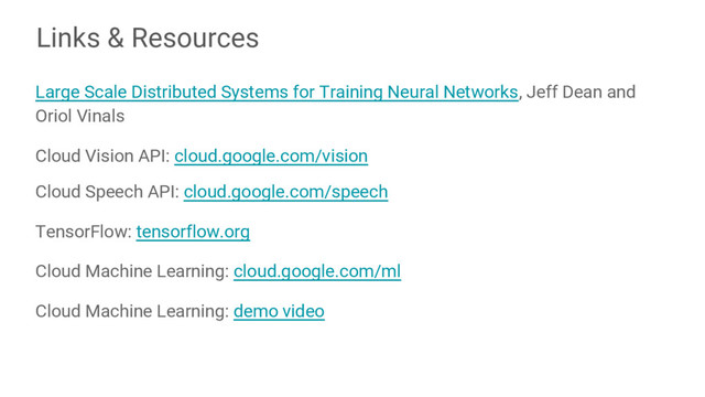 Links & Resources
Large Scale Distributed Systems for Training Neural Networks, Jeff Dean and
Oriol Vinals
Cloud Vision API: cloud.google.com/vision
Cloud Speech API: cloud.google.com/speech
TensorFlow: tensorflow.org
Cloud Machine Learning: cloud.google.com/ml
Cloud Machine Learning: demo video
