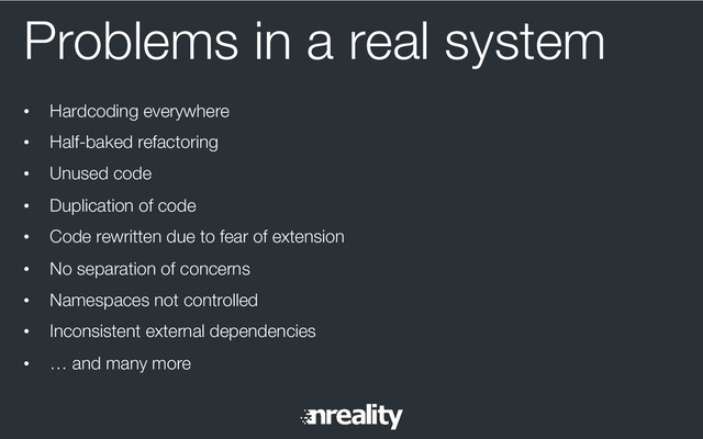 Problems in a real system
•  Hardcoding everywhere
•  Half-baked refactoring
•  Unused code
•  Duplication of code
•  Code rewritten due to fear of extension
•  No separation of concerns
•  Namespaces not controlled
•  Inconsistent external dependencies
•  … and many more
