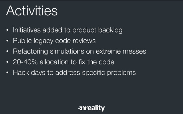 Activities
•  Initiatives added to product backlog
•  Public legacy code reviews
•  Refactoring simulations on extreme messes
•  20-40% allocation to ﬁx the code
•  Hack days to address speciﬁc problems
