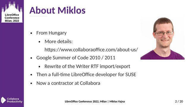LibreOffice Conference 2022, Milan | Miklos Vajna 2 / 20
About Miklos
● From Hungary
● More details:
https://www.collaboraoffice.com/about-us/
● Google Summer of Code 2010 / 2011
● Rewrite of the Writer RTF import/export
● Then a full-time LibreOffice developer for SUSE
● Now a contractor at Collabora
