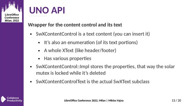 LibreOffice Conference 2022, Milan | Miklos Vajna 13 / 20
UNO API
Wrapper for the content control and its text
● SwXContentControl is a text content (you can insert it)
● It’s also an enumeration (of its text portions)
● A whole XText (like header/footer)
● Has various properties
● SwXContentControl::Impl stores the properties, that way the solar
mutex is locked while it’s deleted
● SwXContentControlText is the actual SwXText subclass
