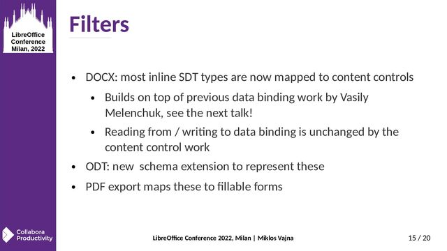 LibreOffice Conference 2022, Milan | Miklos Vajna 15 / 20
Filters
● DOCX: most inline SDT types are now mapped to content controls
● Builds on top of previous data binding work by Vasily
Melenchuk, see the next talk!
● Reading from / writing to data binding is unchanged by the
content control work
● ODT: new schema extension to represent these
● PDF export maps these to fillable forms
