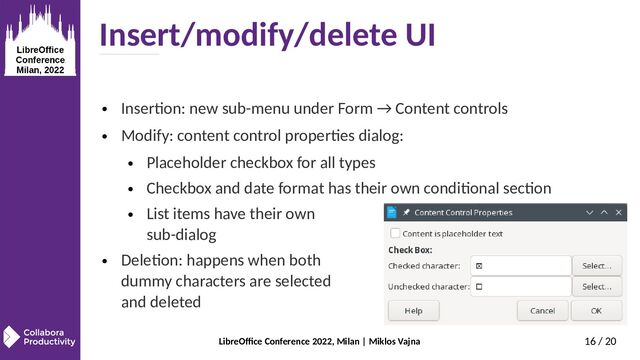LibreOffice Conference 2022, Milan | Miklos Vajna 16 / 20
Insert/modify/delete UI
● Insertion: new sub-menu under Form → Content controls
● Modify: content control properties dialog:
● Placeholder checkbox for all types
● Checkbox and date format has their own conditional section
● List items have their own
sub-dialog
● Deletion: happens when both
dummy characters are selected
and deleted
