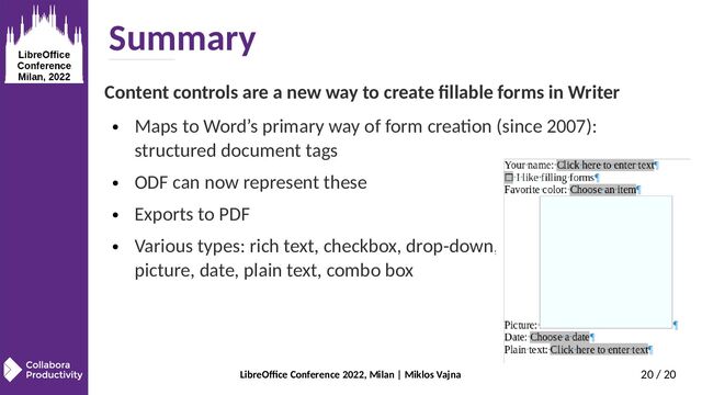 LibreOffice Conference 2022, Milan | Miklos Vajna 20 / 20
Summary
Content controls are a new way to create fillable forms in Writer
● Maps to Word’s primary way of form creation (since 2007):
structured document tags
● ODF can now represent these
● Exports to PDF
● Various types: rich text, checkbox, drop-down,
picture, date, plain text, combo box
