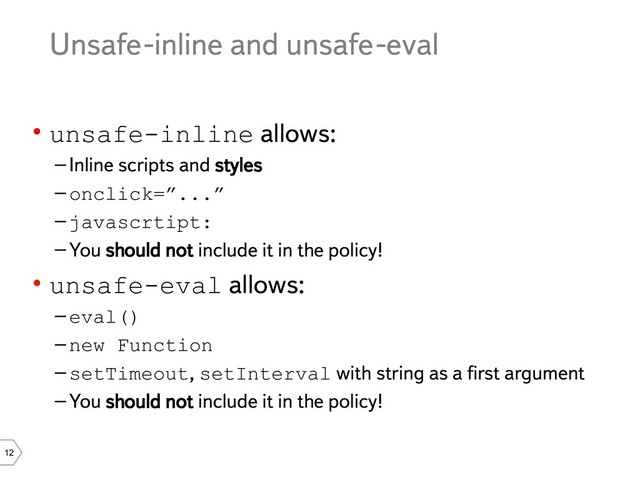 12
Unsafe-inline and unsafe-eval
• unsafe-inline allows:
–Inline scripts and styles
–onclick=”...”
–javascrtipt:
–You should not include it in the policy!
• unsafe-eval allows:
–eval()
–new Function
–setTimeout, setInterval with string as a first argument
–You should not include it in the policy!
