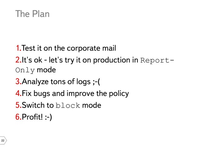 22
The Plan
1.Test it on the corporate mail
2.It's ok - let's try it on production in Report-
Only mode
3.Analyze tons of logs ;-(
4.Fix bugs and improve the policy
5.Switch to block mode
6.Profit! :-)
