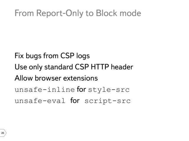 26
From Report-Only to Block mode
Fix bugs from CSP logs
Use only standard CSP HTTP header
Allow browser extensions
unsafe-inline for style-src
unsafe-eval for script-src
