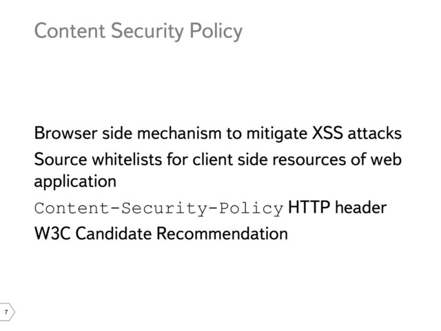 7
Content Security Policy
Browser side mechanism to mitigate XSS attacks
Source whitelists for client side resources of web
application
Content-Security-Policy HTTP header
W3C Candidate Recommendation
