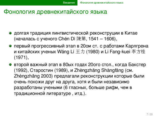 Введение Фонология древнекитайского языка
Фонология древнекитайского языка
долгая традиция лингвистической реконструции в Китае
(началась с ученого Chén Dì 陳第, 1541 – 1606),
первый прогрессивный этап в 20ом ст. с работами Карлгрена
и китайских ученых Wáng Lí 王力 (1980) и Li Fang-kuei 李方桂
(1971),
второй важный этап в 80ых годах 20ого стол., когда Бакстер
(1992), Старостин (1989), и Zhèngzhāng Shàngfāng (см.
Zhèngzhāng 2003) предлагали реконструкции которые были
очень похожи друг на друга, хотя и были независимо
разработаны учеными (6 гласных, больше рифм, чем в
традиционной литературе , итд.).
7 / 29
