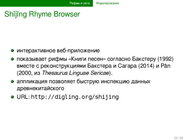 Рифмы и сети Моделирование
Shījīng Rhyme Browser
интерактивное веб-приложение
показывает рифмы «Книги песен» согласно Бакстеру (1992)
вместе с реконструкциями Бакстера и Сагара (2014) и Pān
(2000, из Thesaurus Linguae Sericae).
аппликация позволяет быструю инспекцию данных
древнекитайского
URL: http://digling.org/shijing
20 / 29
