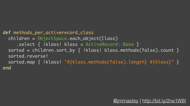 @jmmastey | http://bit.ly/2rw1W8I
def methods_per_activerecord_class
children = ObjectSpace.each_object(Class)
.select { |klass| klass < ActiveRecord::Base }
sorted = children.sort_by { |klass| klass.methods(false).count }
sorted.reverse!
sorted.map { |klass| "#{klass.methods(false).length} #{klass}" }
end
