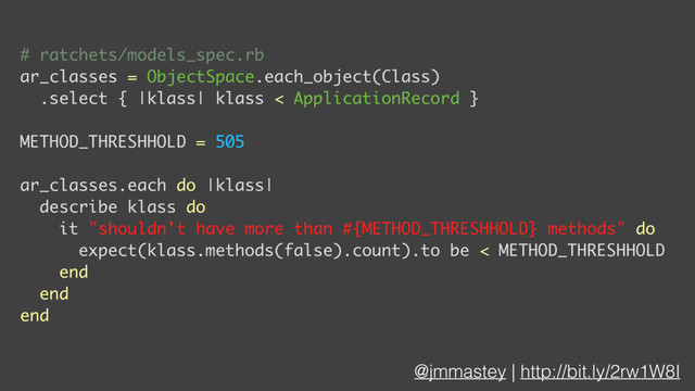 @jmmastey | http://bit.ly/2rw1W8I
# ratchets/models_spec.rb
ar_classes = ObjectSpace.each_object(Class)
.select { |klass| klass < ApplicationRecord }
METHOD_THRESHHOLD = 505
ar_classes.each do |klass|
describe klass do
it "shouldn't have more than #{METHOD_THRESHHOLD} methods" do
expect(klass.methods(false).count).to be < METHOD_THRESHHOLD
end
end
end
