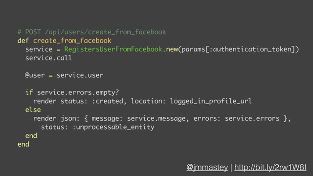 @jmmastey | http://bit.ly/2rw1W8I
# POST /api/users/create_from_facebook
def create_from_facebook
service = RegistersUserFromFacebook.new(params[:authentication_token])
service.call
@user = service.user
if service.errors.empty?
render status: :created, location: logged_in_profile_url
else
render json: { message: service.message, errors: service.errors },
status: :unprocessable_entity
end
end
