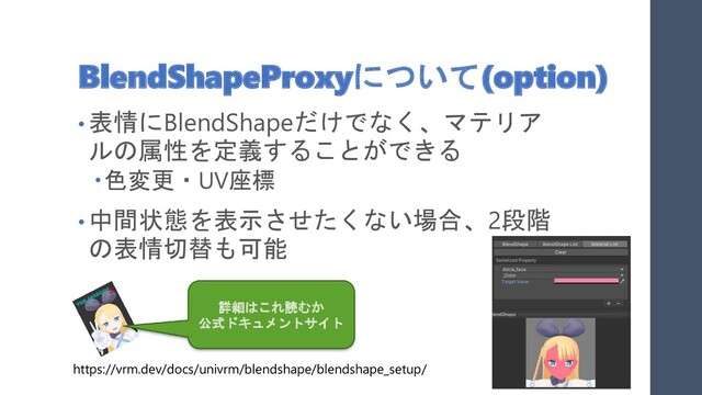 BlendShapeProxyについて(option)
• 表情にBlendShapeだけでなく、マテリア
ルの属性を定義することができる
色変更・UV座標
• 中間状態を表示させたくない場合、2段階
の表情切替も可能
詳細はこれ読むか
公式ドキュメントサイト
https://vrm.dev/docs/univrm/blendshape/blendshape_setup/
