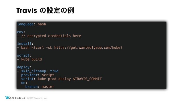 ©2020 Wantedly, Inc.
language: bash
env:
- // encrypted credentials here
install:
- bash <(curl -sL https://get.wantedlyapp.com/kube)
script:
- kube build
deploy:
- skip_cleanup: true
provider: script
script: kube prod deploy $TRAVIS_COMMIT
on:
branch: master
Travis ͷઃఆͷྫ
