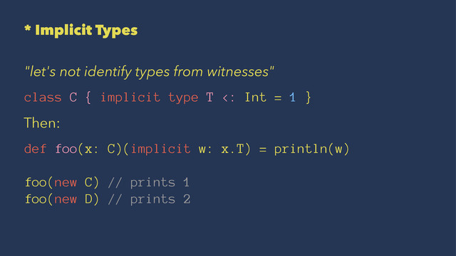 * Implicit Types
"let's not identify types from witnesses"
class C { implicit type T <: Int = 1 }
Then:
def foo(x: C)(implicit w: x.T) = println(w)
foo(new C) // prints 1
foo(new D) // prints 2

