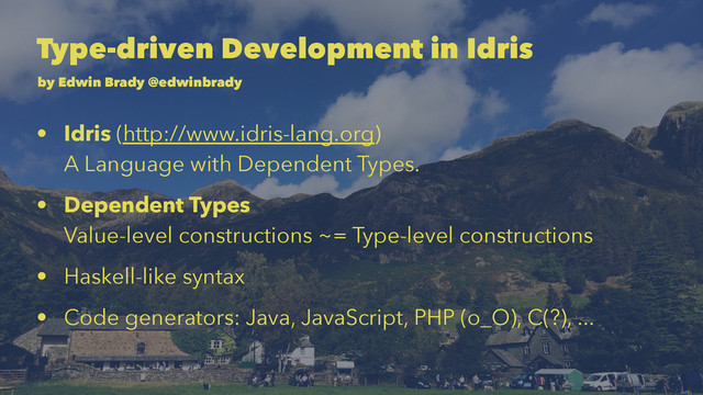 Type-driven Development in Idris
by Edwin Brady @edwinbrady
• Idris (http://www.idris-lang.org)
A Language with Dependent Types.
• Dependent Types
Value-level constructions ~= Type-level constructions
• Haskell-like syntax
• Code generators: Java, JavaScript, PHP (o_O), C(?), ...
