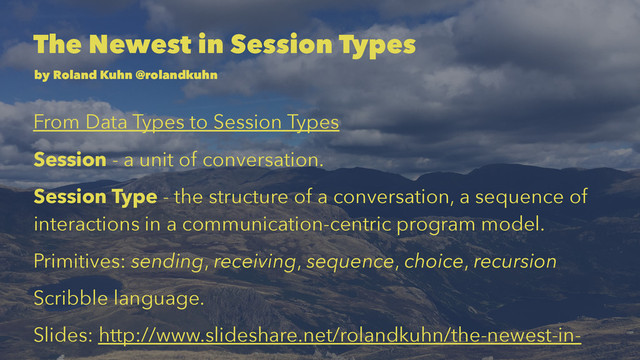 The Newest in Session Types
by Roland Kuhn @rolandkuhn
From Data Types to Session Types
Session - a unit of conversation.
Session Type - the structure of a conversation, a sequence of
interactions in a communication-centric program model.
Primitives: sending, receiving, sequence, choice, recursion
Scribble language.
Slides: http://www.slideshare.net/rolandkuhn/the-newest-in-

