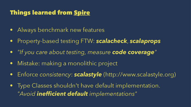 Things learned from Spire
• Always benchmark new features
• Property-based testing FTW: scalacheck, scalaprops
• "If you care about testing, measure code coverage"
• Mistake: making a monolithic project
• Enforce consistency: scalastyle (http://www.scalastyle.org)
• Type Classes shouldn't have default implementation.
"Avoid inefﬁcient default implementations"

