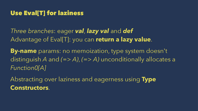 Use Eval[T] for laziness
Three branches: eager val, lazy val and def
Advantage of Eval[T]: you can return a lazy value.
By-name params: no memoization, type system doesn't
distinguish A and (=> A), (=> A) unconditionally allocates a
Function0[A]
Abstracting over laziness and eagerness using Type
Constructors.
