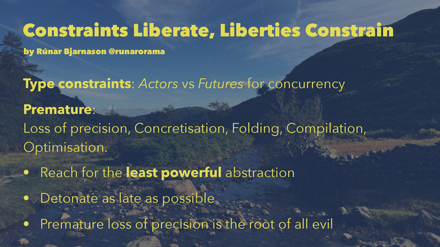Constraints Liberate, Liberties Constrain
by Rúnar Bjarnason @runarorama
Type constraints: Actors vs Futures for concurrency
Premature:
Loss of precision, Concretisation, Folding, Compilation,
Optimisation.
• Reach for the least powerful abstraction
• Detonate as late as possible
• Premature loss of precision is the root of all evil
