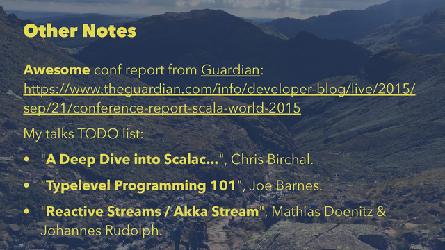 Other Notes
Awesome conf report from Guardian:
https://www.theguardian.com/info/developer-blog/live/2015/
sep/21/conference-report-scala-world-2015
My talks TODO list:
• "A Deep Dive into Scalac...", Chris Birchal.
• "Typelevel Programming 101", Joe Barnes.
• "Reactive Streams / Akka Stream", Mathias Doenitz &
Johannes Rudolph.
