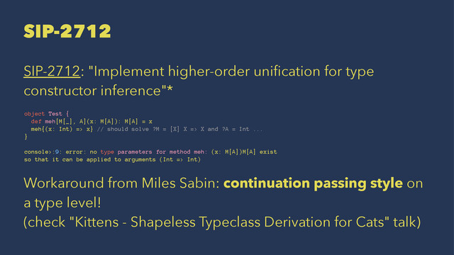 SIP-2712
SIP-2712: "Implement higher-order uniﬁcation for type
constructor inference"*
object Test {
def meh[M[_], A](x: M[A]): M[A] = x
meh{(x: Int) => x} // should solve ?M = [X] X => X and ?A = Int ...
}
console>:9: error: no type parameters for method meh: (x: M[A])M[A] exist
so that it can be applied to arguments (Int => Int)
Workaround from Miles Sabin: continuation passing style on
a type level!
(check "Kittens - Shapeless Typeclass Derivation for Cats" talk)
