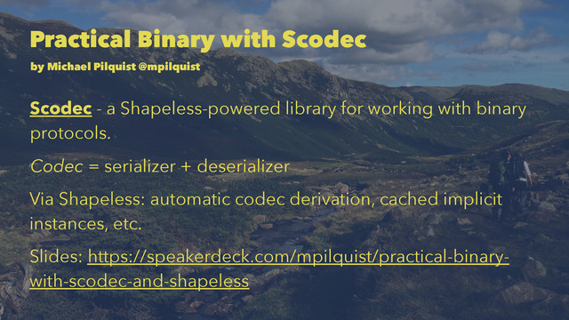 Practical Binary with Scodec
by Michael Pilquist @mpilquist
Scodec - a Shapeless-powered library for working with binary
protocols.
Codec = serializer + deserializer
Via Shapeless: automatic codec derivation, cached implicit
instances, etc.
Slides: https://speakerdeck.com/mpilquist/practical-binary-
with-scodec-and-shapeless
