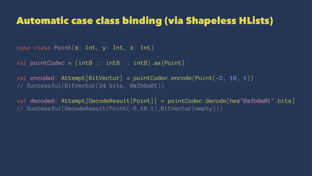 Automatic case class binding (via Shapeless HLists)
case class Point(x: Int, y: Int, z: Int)
val pointCodec = (int8 :: int8 :: int8).as[Point]
val encoded: Attempt[BitVector] = pointCodec.encode(Point(-5, 10, 1))
// Successful(BitVector(24 bits, 0xfb0a01))
val decoded: Attempt[DecodeResult[Point]] = pointCodec.decode(hex"0xfb0a01".bits)
// Successful(DecodeResult(Point(-5,10,1),BitVector(empty)))
