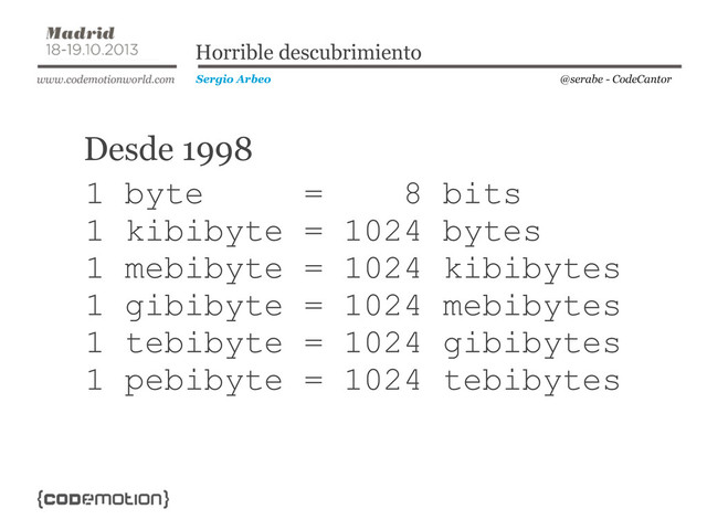 @serabe - CodeCantor
Sergio Arbeo
Horrible descubrimiento
1 byte = 8 bits
1 kibibyte = 1024 bytes
1 mebibyte = 1024 kibibytes
1 gibibyte = 1024 mebibytes
1 tebibyte = 1024 gibibytes
1 pebibyte = 1024 tebibytes
Desde 1998
