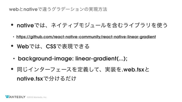 ©2018 Wantedly, Inc.
• nativeͰ͸ɺωΠςΟϒϞδϡʔϧΛؚΉϥΠϒϥϦΛ࢖͏
• https://github.com/react-native-community/react-native-linear-gradient
• WebͰ͸ɺCSSͰදݱͰ͖Δ
• background-image: linear-gradient(...);
• ಉ͡ΠϯλʔϑΣʔεΛఆٛͯ͠ɺ࣮૷Λ.web.tsxͱ
native.tsxͰ෼͚Δ͚ͩ
webͱnativeͰҧ͏άϥσʔγϣϯͷ࣮ݱํ๏

